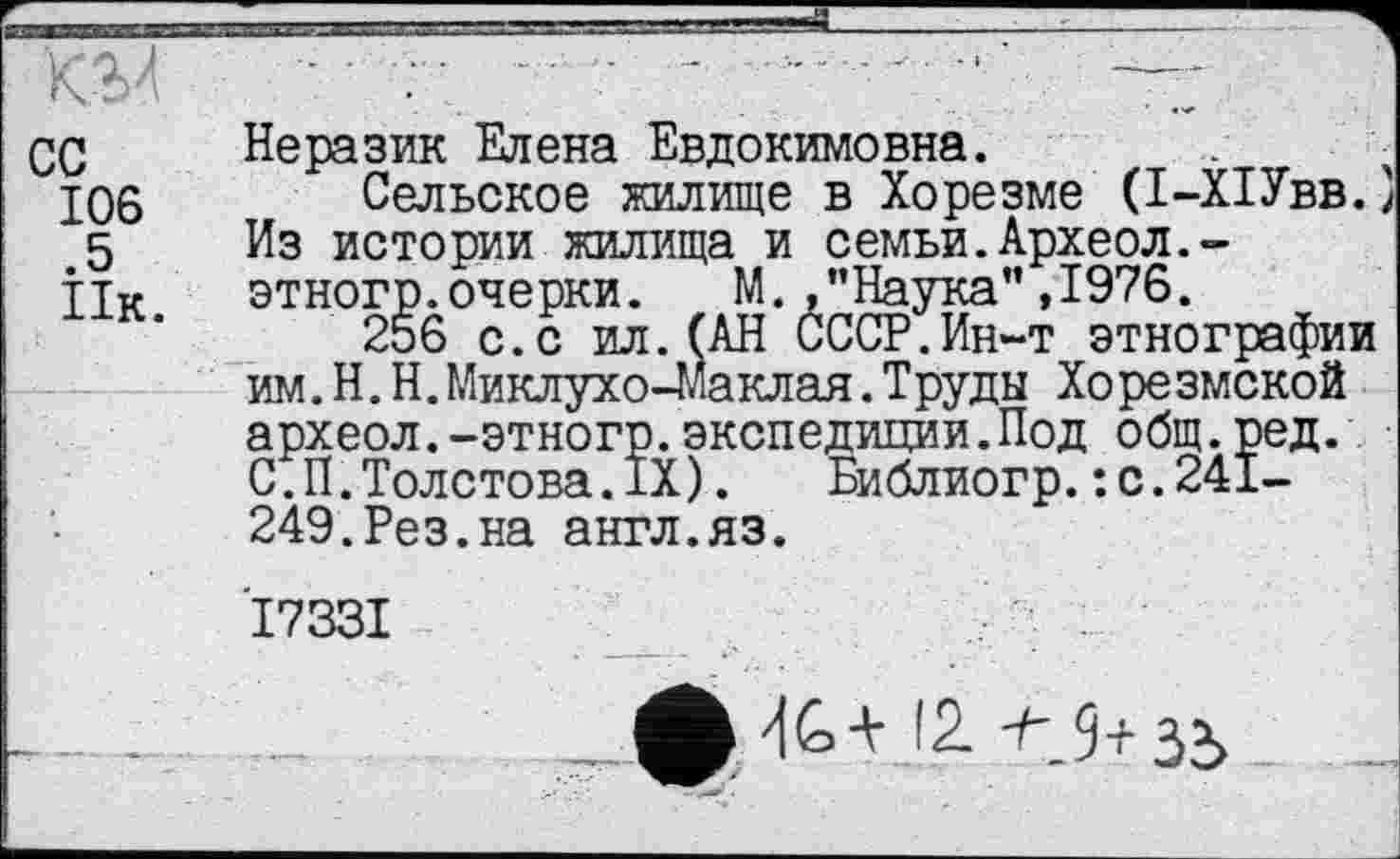 ﻿КЭЛ	......• —
СС	Неразик Елена Евдокимовна.
106 Сельское жилище в Хорезме (І-ХІУвв.} 5	Из истории жилища и семьи.Археол.-
ТТк	этногр.очерки. М. .’’Наука” ,1976.
256 с.с ил.(АН СССР.Ин-т этнографии им.Н.Н.Миклухо-Маклая.Труды Хорезмской археол.-этногр.экспедиции.Под общ.ред. С.П.Толстова.IX). Библиогр.:с.241-249.Рез.на англ.яз.
'17331
-'lk-t !2 ^.9+35	_